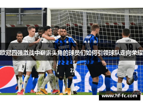 欧冠四强激战中崭露头角的球员们如何引领球队走向荣耀